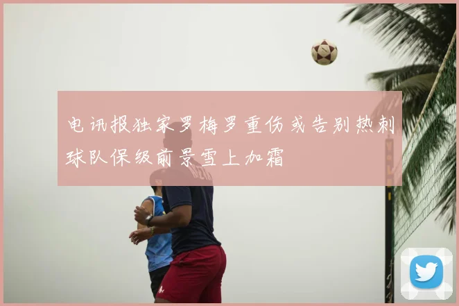 电讯报独家罗梅罗重伤或告别热刺球队保级前景雪上加霜