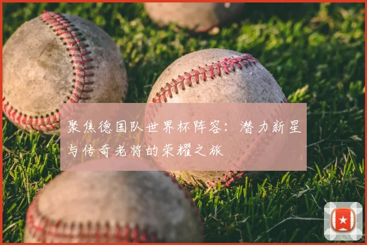聚焦德国队世界杯阵容:潜力新星与传奇老将的荣耀之旅