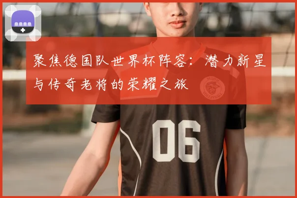 聚焦德国队世界杯阵容：潜力新星与传奇老将的荣耀之旅